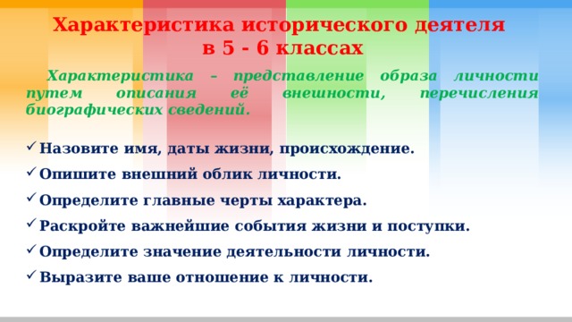 Характеристика исторического деятеля в 5 - 6 классах  Характеристика – представление образа личности путем описания её внешности, перечисления биографических сведений.  Назовите имя, даты жизни, происхождение. Опишите внешний облик личности. Определите главные черты характера. Раскройте важнейшие события жизни и поступки. Определите значение деятельности личности. Выразите ваше отношение к личности. 