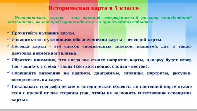 Историческая карта в 5 классе  Историческая карта – это точный географический рисунок определённой местности, на которой происходили (или происходят) события.  Прочитайте название карты. Ознакомьтесь с условными обозначениями карты – легендой карты. Легенда карты – это список специальных значков, надписей, дат, а также цветовая разметка и заливка. Обратите внимание, что когда вы стоите напротив карты, наверху будет север (юг - внизу), а слева - запад (соответственно, справа - восток). Обращайте внимание на надписи, диаграммы, таблицы, портреты, рисунки, которые есть на карте. Показывать географические и исторические объекты по настенной карте нужно стоя с правой от нее стороны (так, чтобы не заслонять естественное освещение карты). 