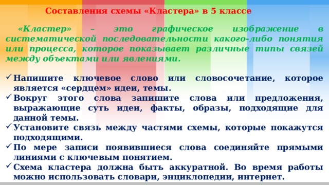  Составления схемы «Кластера» в 5 классе  «Кластер» – это графическое изображение в систематической последовательности какого-либо понятия или процесса, которое показывает различные типы связей между объектами или явлениями.  Напишите ключевое слово или словосочетание, которое является «сердцем» идеи, темы. Вокруг этого слова запишите слова или предложения, выражающие суть идеи, факты, образы, подходящие для данной темы. Установите связь между частями схемы, которые покажутся подходящими. По мере записи появившиеся слова соединяйте прямыми линиями с ключевым понятием. Схема кластера должна быть аккуратной. Во время работы можно использовать словари, энциклопедии, интернет. 
