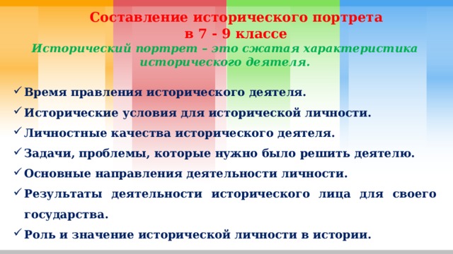  Составление исторического портрета  в 7 - 9 классе Исторический портрет – это сжатая характеристика исторического деятеля.  Время правления исторического деятеля. Исторические условия для исторической личности. Личностные качества исторического деятеля. Задачи, проблемы, которые нужно было решить деятелю. Основные направления деятельности личности. Результаты деятельности исторического лица для своего государства. Роль и значение исторической личности в истории. 