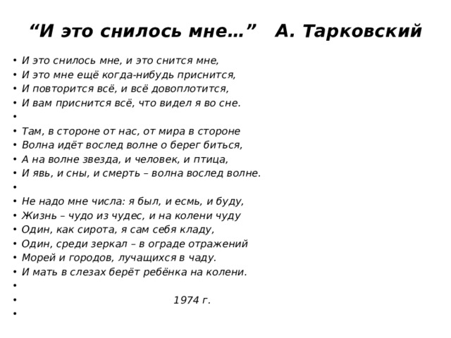 “ И это снилось мне…” А. Тарковский    И это снилось мне, и это снится мне, И это мне ещё когда-нибудь приснится, И повторится всё, и всё довоплотится, И вам приснится всё, что видел я во сне.   Там, в стороне от нас, от мира в стороне Волна идёт вослед волне о берег биться, А на волне звезда, и человек, и птица, И явь, и сны, и смерть – волна вослед волне.   Не надо мне числа: я был, и есмь, и буду, Жизнь – чудо из чудес, и на колени чуду Один, как сирота, я сам себя кладу, Один, среди зеркал – в ограде отражений Морей и городов, лучащихся в чаду. И мать в слезах берёт ребёнка на колени.    1974 г. 