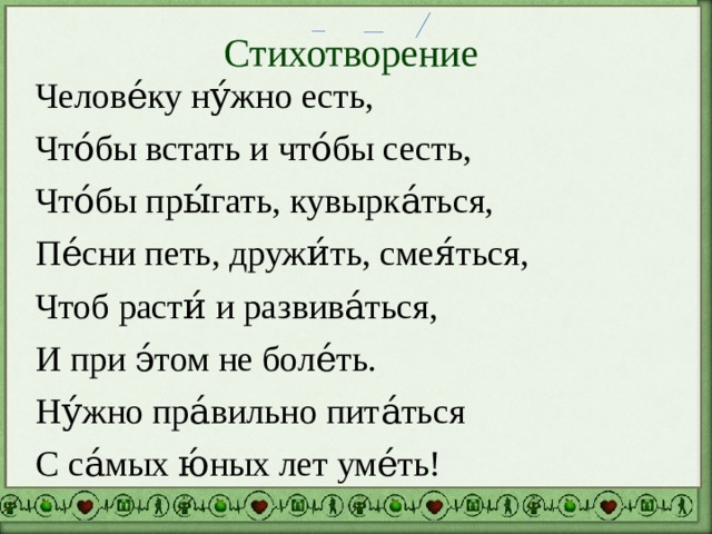 Стихотворение Челове́ку ну́жно есть, Что́бы встать и что́бы сесть, Что́бы пры́гать, кувырка́ться, Пе́сни петь, дружи́ть, смея́ться, Чтоб расти́ и развива́ться, И при э́том не боле́ть. Ну́жно пра́вильно пита́ться С са́мых ю́ных лет уме́ть! 
