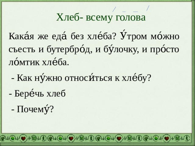 Хлеб- всему голова Кака́я же еда́ без хле́ба? У́тром мо́жно съесть и бутербро́д, и бу́лочку, и про́сто ло́мтик хле́ба.  - Как ну́жно относи́ться к хле́бу? - Бере́чь хлеб  - Почему́? 