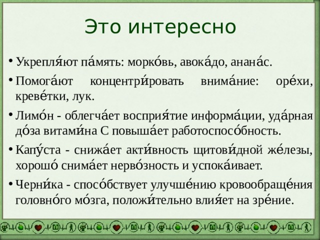 Это интересно Укрепля́ют па́мять: морко́вь, авока́до, анана́с. Помога́ют концентри́ровать внима́ние: оре́хи, креве́тки, лук. Лимо́н - облегча́ет восприя́тие информа́ции, уда́рная до́за витами́на С повыша́ет работоспосо́бность. Капу́ста - снижа́ет акти́вность щитови́дной же́лезы, хорошо́ снима́ет нерво́зность и успока́ивает. Черни́ка - спосо́бствует улучше́нию кровообраще́ния головно́го мо́зга, положи́тельно влия́ет на зре́ние. 