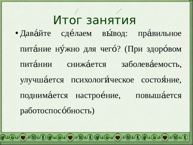 Итог занятия Дава́йте сде́лаем вы́вод: пра́вильное пита́ние ну́жно для чего́? (При здоро́вом пита́нии снижа́ется заболева́емость, улучша́ется психологи́ческое состоя́ние, поднима́ется настрое́ние, повыша́ется работоспосо́бность) 