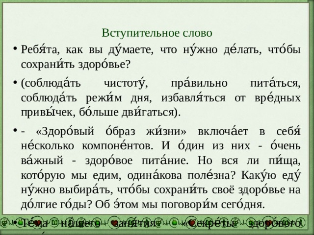 Вступительное слово Ребя́та, как вы ду́маете, что ну́жно де́лать, что́бы сохрани́ть здоро́вье? (соблюда́ть чистоту́, пра́вильно пита́ться, соблюда́ть режи́м дня, избавля́ться от вре́дных привы́чек, бо́льше дви́гаться). - «Здоро́вый о́браз жи́зни» включа́ет в себя́ не́сколько компоне́нтов. И о́дин из них - о́чень ва́жный - здоро́вое пита́ние. Но вся ли пи́ща, кото́рую мы едим, одина́кова поле́зна? Каку́ю еду́ ну́жно выбира́ть, что́бы сохрани́ть своё здоро́вье на до́лгие го́ды? Об э́том мы поговори́м сего́дня. Те́ма на́шего заня́тия «Секре́ты здоро́вого пита́ния». 