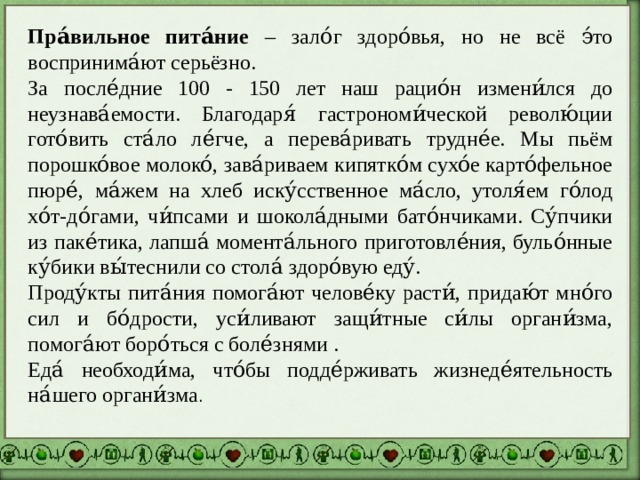 Пра́вильное пита́ние – зало́г здоро́вья, но не всё э́то воспринима́ют серьёзно. За после́дние 100 - 150 лет наш рацио́н измени́лся до неузнава́емости. Благодаря́ гастрономи́ческой револю́ции гото́вить ста́ло ле́гче, а перева́ривать трудне́е. Мы пьём порошко́вое молоко́, зава́риваем кипятко́м сухо́е карто́фельное пюре́, ма́жем на хлеб иску́сственное ма́сло, утоля́ем го́лод хо́т-до́гами, чи́псами и шокола́дными бато́нчиками. Су́пчики из паке́тика, лапша́ момента́льного приготовле́ния, бульо́нные ку́бики вы́теснили со стола́ здоро́вую еду́. Проду́кты пита́ния помога́ют челове́ку расти́, придаю́т мно́го сил и бо́дрости, уси́ливают защи́тные си́лы органи́зма, помога́ют боро́ться с боле́знями . Еда́ необходи́ма, что́бы подде́рживать жизнеде́ятельность на́шего органи́зма . 