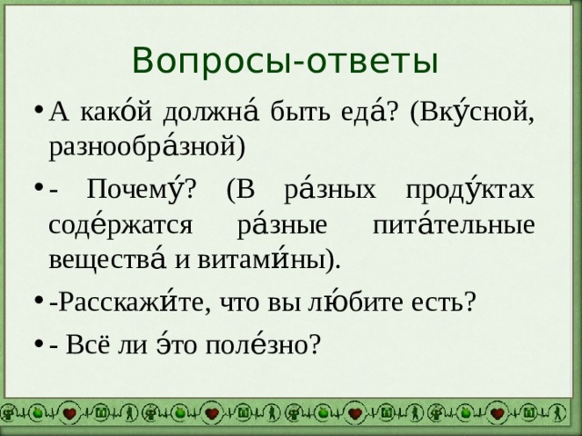Вопросы-ответы А како́й должна́ быть еда́? (Вку́сной, разнообра́зной) - Почему́? (В ра́зных проду́ктах соде́ржатся ра́зные пита́тельные вещества́ и витами́ны). -Расскажи́те, что вы лю́бите есть? - Всё ли э́то поле́зно? 