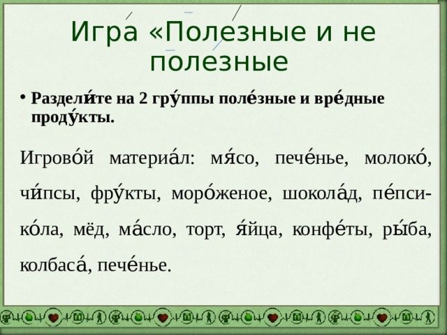 Игра «Полезные и не полезные Раздели́те на 2 гру́ппы поле́зные и вре́дные проду́кты. Игрово́й материа́л: мя́со, пече́нье, молоко́, чи́псы, фру́кты, моро́женое, шокола́д, пе́пси-ко́ла, мёд, ма́сло, торт, я́йца, конфе́ты, ры́ба, колбаса́, пече́нье. 