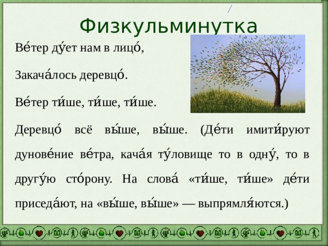 Физкульминутка Ве́тер ду́ет нам в лицо́, Закача́лось деревцо́. Ве́тер ти́ше, ти́ше, ти́ше. Деревцо́ всё вы́ше, вы́ше. (Де́ти имити́руют дунове́ние ве́тра, кача́я ту́ловище то в одну́, то в другу́ю сто́рону. На слова́ «ти́ше, ти́ше» де́ти приседа́ют, на «вы́ше, вы́ше» — выпрямля́ются.) 