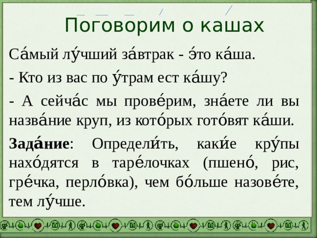 Поговорим о кашах Са́мый лу́чший за́втрак - э́то ка́ша. - Кто из вас по у́трам ест ка́шу? - А сейча́с мы прове́рим, зна́ете ли вы назва́ние круп, из кото́рых гото́вят ка́ши. Зада́ние : Определи́ть, каки́е кру́пы нахо́дятся в таре́лочках (пшено́, рис, гре́чка, перло́вка), чем бо́льше назове́те, тем лу́чше. 