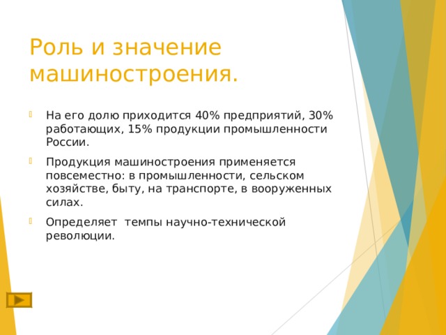 Роль и значение машиностроения. На его долю приходится 40% предприятий, 30% работающих, 15% продукции промышленности России. Продукция машиностроения применяется повсеместно: в промышленности, сельском хозяйстве, быту, на транспорте, в вооруженных силах. Определяет темпы научно-технической революции. 