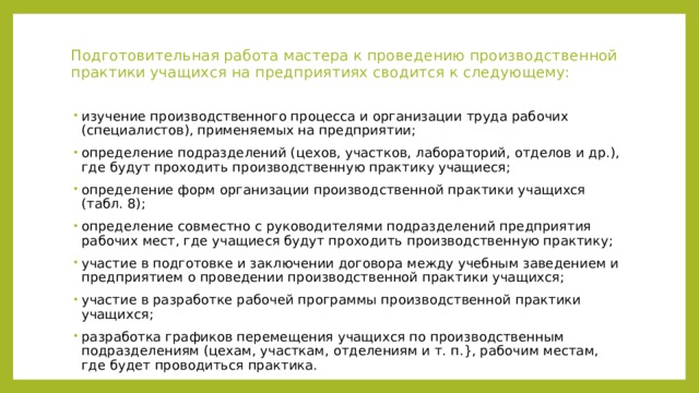 Подготовительная работа мастера к проведению производственной практики учащихся на предприятиях сводится к следующему:   изучение производственного процесса и организации труда рабочих (специалистов), применяемых на предприятии; определение подразделений (цехов, участков, лабораторий, отделов и др.), где будут проходить производственную практику учащиеся; определение форм организации производственной практики учащихся (табл. 8); определение совместно с руководителями подразделений предприятия рабочих мест, где учащиеся будут проходить производственную практику; участие в подготовке и заключении договора между учебным заведением и предприятием о проведении производственной практики учащихся; участие в разработке рабочей программы производственной практики учащихся; разработка графиков перемещения учащихся по производственным подразделениям (цехам, участкам, отделениям и т. п.}, рабочим местам, где будет проводиться практика. 