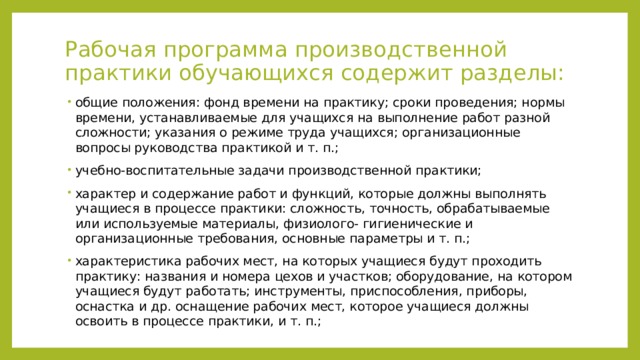 Рабочая программа производственной практики обучающихся содержит разделы:   общие положения: фонд времени на практику; сроки проведения; нормы времени, устанавливаемые для учащихся на выполнение работ разной сложности; указания о режиме труда учащихся; организационные вопросы руководства практикой и т. п.; учебно-воспитательные задачи производственной практики; характер и содержание работ и функций, которые должны выполнять учащиеся в процессе практики: сложность, точность, обрабатываемые или используемые материалы, физиолого- гигиенические и организационные требования, основные параметры и т. п.; характеристика рабочих мест, на которых учащиеся будут проходить практику: названия и номера цехов и участков; оборудование, на котором учащиеся будут работать; инструменты, приспособления, приборы, оснастка и др. оснащение рабочих мест, которое учащиеся должны освоить в процессе практики, и т. п.; 