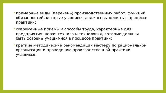 примерные виды (перечень) производственных работ, функций, обязанностей, которые учащиеся должны выполнять в процессе практики; современные приемы и способы труда, характерные для предприятия, новая техника и технология, которые должны быть освоены учащимися в процессе практики; краткие методические рекомендации мастеру по рациональной организации и проведению производственной практики учащихся. 