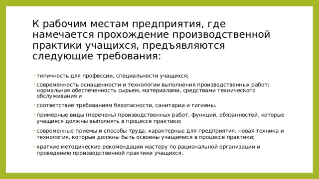 К рабочим местам предприятия, где намечается прохождение производственной практики учащихся, предъявляются следующие требования:   типичность для профессии, специальности учащихся; современность оснащенности и технологии выполнения производственных работ; нормальная обеспеченность сырьем, материалами, средствами технического обслуживания и соответствие требованиям безопасности, санитарии и гигиены. примерные виды (перечень) производственных работ, функций, обязанностей, которые учащиеся должны выполнять в процессе практики; современные приемы и способы труда, характерные для предприятия, новая техника и технология, которые должны быть освоены учащимися в процессе практики; краткие методические рекомендации мастеру по рациональной организации и проведению производственной практики учащихся. 