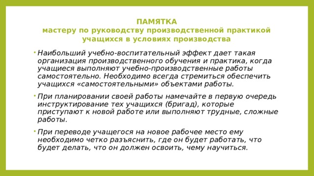ПАМЯТКА  мастеру по руководству производственной практикой учащихся в условиях производства      Наибольший учебно-воспитательный эффект дает такая организация производственного обучения и практика, когда учащиеся выполняют учебно-производственные работы самостоятельно. Необходимо всегда стремиться обеспечить учащихся «самостоятельными» объектами работы. При планировании своей работы намечайте в первую очередь инструктирование тех учащихся (бригад), которые приступают к новой работе или выполняют трудные, сложные работы. При переводе учащегося на новое рабочее место ему необходимо четко разъяснить, где он будет работать, что будет делать, что он должен освоить, чему научиться. 