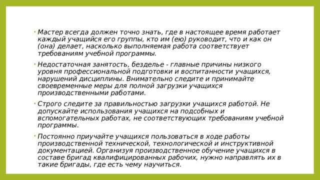 Мастер всегда должен точно знать, где в настоящее время работает каждый учащийся его группы, кто им (ею) руководит, что и как он (она) делает, насколько выполняемая работа соответствует требованиям учебной программы. Недостаточная занятость, безделье - главные причины низкого уровня профессиональной подготовки и воспитанности учащихся, нарушений дисциплины. Внимательно следите и принимайте своевременные меры для полной загрузки учащихся производственными работами. Строго следите за правильностью загрузки учащихся работой. Не допускайте использования учащихся на подсобных и вспомогательных работах, не соответствующих требованиям учебной программы. Постоянно приучайте учащихся пользоваться в ходе работы производственной технической, технологической и инструктивной документацией. Организуя производственное обучение учащихся в составе бригад квалифицированных рабочих, нужно направлять их в такие бригады, где есть чему научиться. 