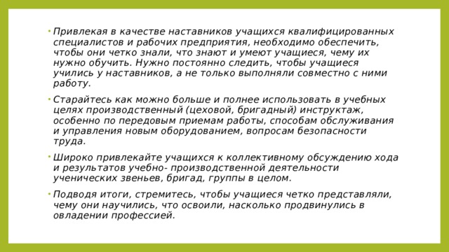 Привлекая в качестве наставников учащихся квалифицированных специалистов и рабочих предприятия, необходимо обеспечить, чтобы они четко знали, что знают и умеют учащиеся, чему их нужно обучить. Нужно постоянно следить, чтобы учащиеся учились у наставников, а не только выполняли совместно с ними работу. Старайтесь как можно больше и полнее использовать в учебных целях производственный (цеховой, бригадный) инструктаж, особенно по передовым приемам работы, способам обслуживания и управления новым оборудованием, вопросам безопасности труда. Широко привлекайте учащихся к коллективному обсуждению хода и результатов учебно- производственной деятельности ученических звеньев, бригад, группы в целом. Подводя итоги, стремитесь, чтобы учащиеся четко представляли, чему они научились, что освоили, насколько продвинулись в овладении профессией. 