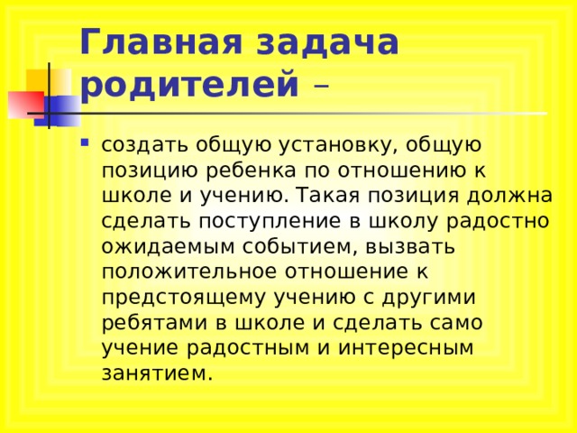 Главная задача родителей – создать общую установку, общую позицию ребенка по отношению к школе и учению. Такая позиция должна сделать поступление в школу радостно ожидаемым событием, вызвать положительное отношение к предстоящему учению с другими ребятами в школе и сделать само учение радостным и интересным занятием. 