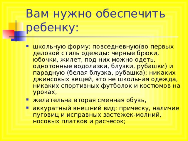 Вам нужно обеспечить ребенку: школьную форму: повседневную(во первых деловой стиль одежды: черные брюки, юбочки, жилет, под них можно одеть, однотонные водолазки, блузки, рубашки) и парадную (белая блузка, рубашка); никаких джинсовых вещей, это не школьная одежда, никаких спортивных футболок и костюмов на уроках, желательна вторая сменная обувь, аккуратный внешний вид: прическу, наличие пуговиц и исправных застежек-молний, носовых платков и расчесок; 