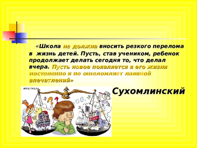  « Школа не должна вносить резкого перелома в жизнь детей. Пусть, став учеником, ребенок продолжает делать сегодня то, что делал вчера. Пусть новое появляется в его жизни постепенно и не ошеломляет лавиной впечатлений »  В.А. Сухомлинский 