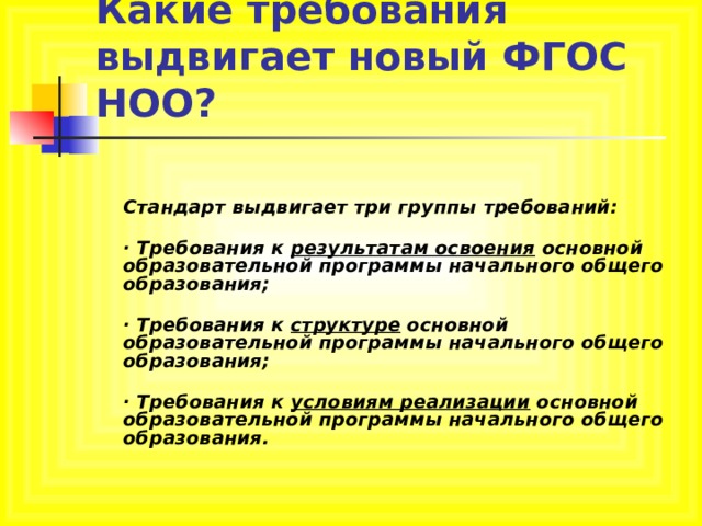Какие требования выдвигает новый ФГОС НОО?   Стандарт выдвигает три группы требований:  · Требования к результатам освоения основной образовательной программы начального общего образования;  · Требования к структуре основной образовательной программы начального общего образования;  · Требования к условиям реализации основной образовательной программы начального общего образования.   