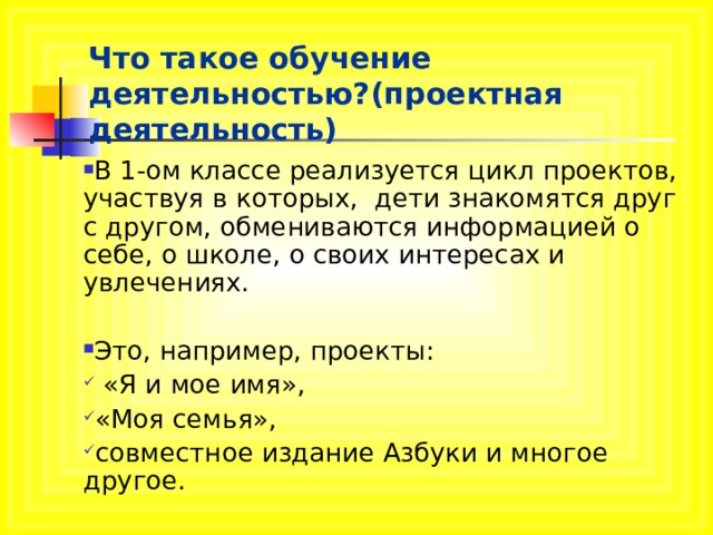 Что такое обучение деятельностью?(проектная деятельность) В 1-ом классе реализуется цикл проектов, участвуя в которых, дети знакомятся друг с другом, обмениваются информацией о себе, о школе, о своих интересах и увлечениях.  Это, например, проекты:  «Я и мое имя», «Моя семья», совместное издание Азбуки и многое другое. 