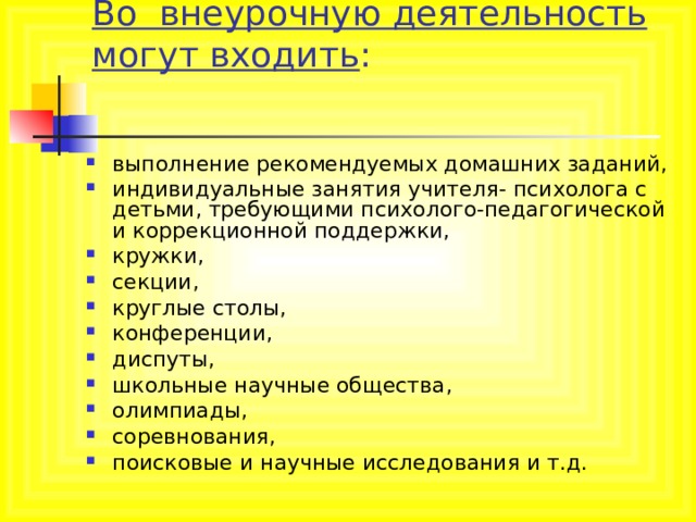Во внеурочную деятельность могут входить :   выполнение рекомендуемых домашних заданий, индивидуальные занятия учителя- психолога с детьми, требующими психолого-педагогической и коррекционной поддержки, кружки, секции, круглые столы, конференции, диспуты, школьные научные общества, олимпиады, соревнования, поисковые и научные исследования и т.д.  