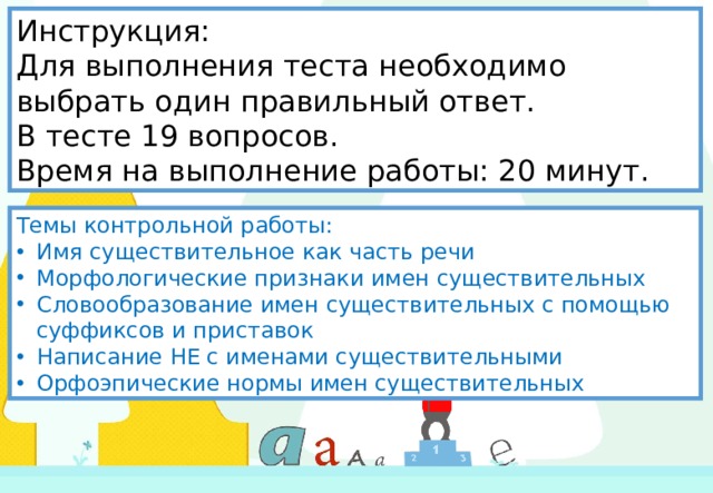Инструкция:  Для выполнения теста необходимо выбрать один правильный ответ.  В тесте 19 вопросов.  Время на выполнение работы: 20 минут.     Темы контрольной работы: Имя существительное как часть речи Морфологические признаки имен существительных Словообразование имен существительных с помощью суффиксов и приставок Написание НЕ с именами существительными Орфоэпические нормы имен существительных 