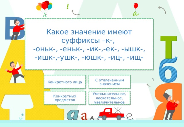 Какое значение имеют суффиксы –к-,  -оньк-, -еньк-, -ик-,-ек-, -ышк-, -ишк-,-ушк-, -юшк-, -иц-, -ищ- С отвлеченным значением Конкретного лица Уменьшительное, ласкательное, увеличительное Конкретных предметов 