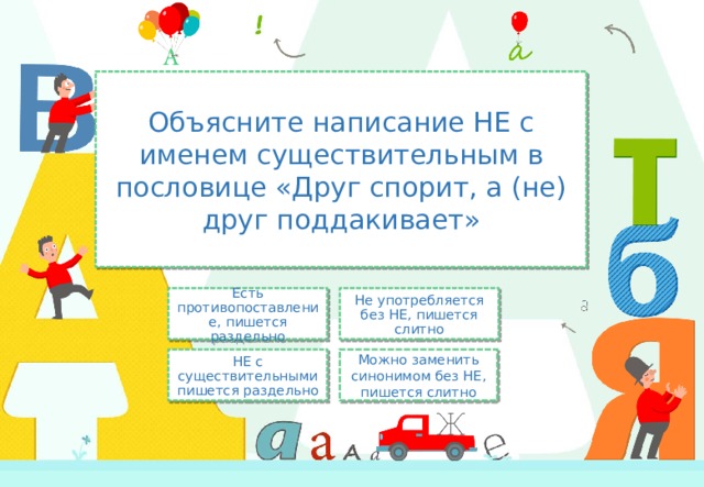 Объясните написание НЕ с именем существительным в пословице «Друг спорит, а (не) друг поддакивает» Не употребляется без НЕ, пишется слитно Есть противопоставление, пишется раздельно Можно заменить синонимом без НЕ, пишется слитно НЕ с существительными пишется раздельно 
