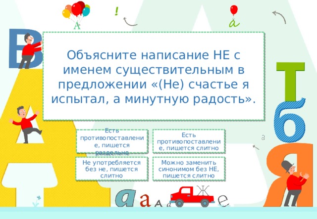 Объясните написание НЕ с именем существительным в предложении «(Не) счастье я испытал, а минутную радость». Есть противопоставление, пишется слитно Есть противопоставление, пишется раздельно Не употребляется без не, пишется слитно Можно заменить синонимом без НЕ, пишется слитно 