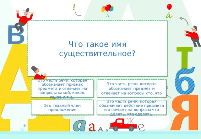 Что такое имя существительное? Это часть речи, которая обозначает предмет и отвечает на вопросы кто, что Это часть речи, которая обозначает признак предмета и отвечает на вопросы какой, какая, какое и т.д. Это главный член предложения Это часть речи, которая обозначает действие предмета и отвечает на вопросы что делать, что сделать. 