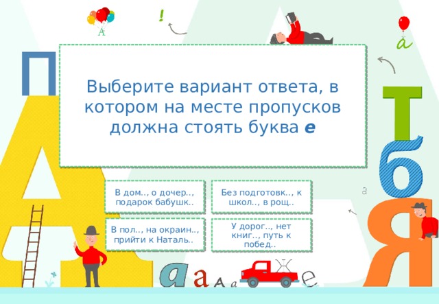 Выберите вариант ответа, в котором на месте пропусков должна стоять буква е В дом.., о дочер.., подарок бабушк.. Без подготовк.., к школ.., в рощ.. В пол.., на окраин.., прийти к Наталь.. У дорог.., нет книг.., путь к побед.. 