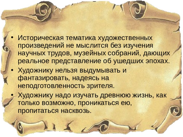 Историческая тематика художественных произведений не мыслится без изучения научных трудов, музейных собраний, дающих реальное представление об ушедших эпохах. Художнику нельзя выдумывать и фантазировать, надеясь на неподготовленность зрителя. Художнику надо изучать древнюю жизнь, как только возможно, проникаться ею, пропитаться насквозь. 