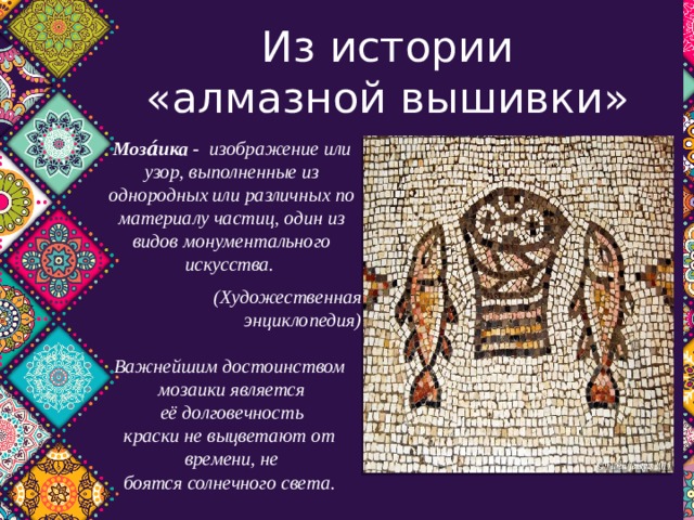 Из истории «алмазной вышивки» Моза́ика -   изображение или узор, выполненные из однородных или различных по материалу частиц, один из видов монументального искусства.  (Художественная энциклопедия)  Важнейшим достоинством  мозаики является её долговечность краски не выцветают от  времени, не боятся солнечного света.   
