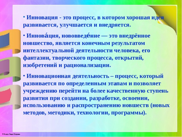  Инновация - это процесс, в котором хорошая идея развивается, улучшается и внедряется.  Иннова́ция, нововведе́ние — это внедрённое новшество, является конечным результатом интеллектуальной деятельности человека, его фантазии, творческого процесса, открытий, изобретений и рационализации.  Инновационная деятельность – процесс, который развивается по определенным этапам и позволяет учреждению перейти на более качественную ступень развития при создании, разработке, освоении, использованию и распространению новшеств (новых методов, методики, технологии, программы). 