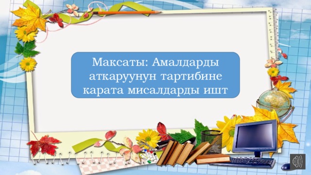 Максаты: Амалдарды аткаруунун тартибине карата мисалдарды ишт 