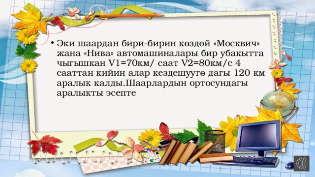Эки шаардан бири-бирин көздөй «Москвич» жана «Нива» автомашиналары бир убакытта чыгышкан V1=70км/ саат V2=80км/с 4 сааттан кийин алар кездешуугө дагы 120 км аралык калды.Шаарлардын ортосундагы аралыкты эсепте 
