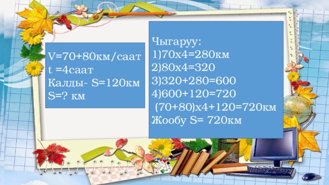 Чыгаруу: 1)70х4=280км 2)80х4=320 3)320+280=600 4)600+120=720  (70+80)х4+120=720км Жообу S= 720км V=70+80км/саат t =4саат Калды- S=120км S=? км Көңүл бургаңыңарга рахмат! 