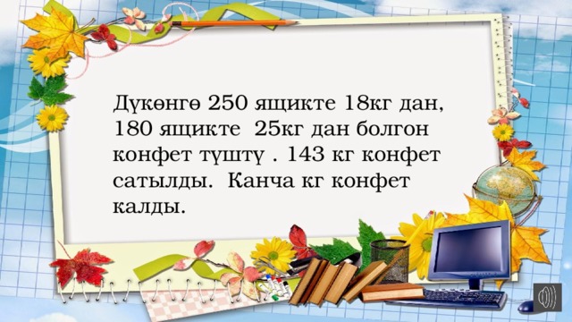 Дүкөнгө 250 ящикте 18кг дан, 180 ящикте 25кг дан болгон конфет түштү . 143 кг конфет сатылды. Канча кг конфет калды. 