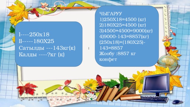 ЧЫГАРУУ 1)250Х18=4500 (кг) 2)180Х25=4500 (кг) 3)4500+4500=9000(кг) 4)9000-143=8857(кг) (250х18)+(180Х25)-143=8857 Жообу :8857 кг конфет l----250х18 ll-----180Х25 Сатылды ---143кг(к) Калды ----?кг (к)   