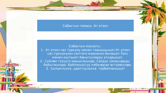 Сабактын темасы :Ат атооч Сабактын максаты : Ат атооч сөз түркүму менен таанышышат.Ат атооч сөз түркүмүнүн кептеги маанисин билишет.Текс менен иштешет.Көнүгүүлөрдү аткарышат. Сүйлөм түзүүго машыгасыңар..Сөздүк запаыңарды байытасыңар. Байланыштуу кебиңерди өстүрөсүңөр. Сылыктыкка ,адептүүлүккө тарбияланышат 
