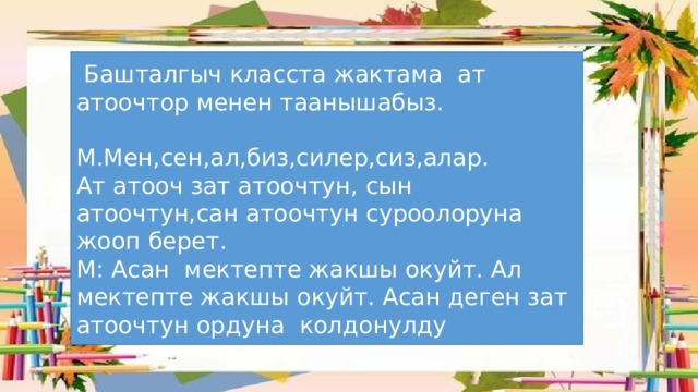  Башталгыч класста жактама ат атоочтор менен таанышабыз. М.Мен,сен,ал,биз,силер,сиз,алар. Ат атооч зат атоочтун, сын атоочтун,сан атоочтун суроолоруна жооп берет. М: Асан мектепте жакшы окуйт. Ал мектепте жакшы окуйт. Асан деген зат атоочтун ордуна колдонулду 