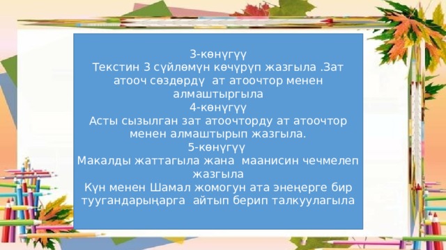 3-көнүгүү Текстин 3 сүйлөмүн көчүрүп жазгыла .Зат атооч сөздөрдү ат атоочтор менен алмаштыргыла 4-көнүгүү Асты сызылган зат атоочторду ат атоочтор менен алмаштырып жазгыла. 5-көнүгүү Макалды жаттагыла жана маанисин чечмелеп жазгыла Күн менен Шамал жомогун ата энеңерге бир туугандарыңарга айтып берип талкуулагыла 