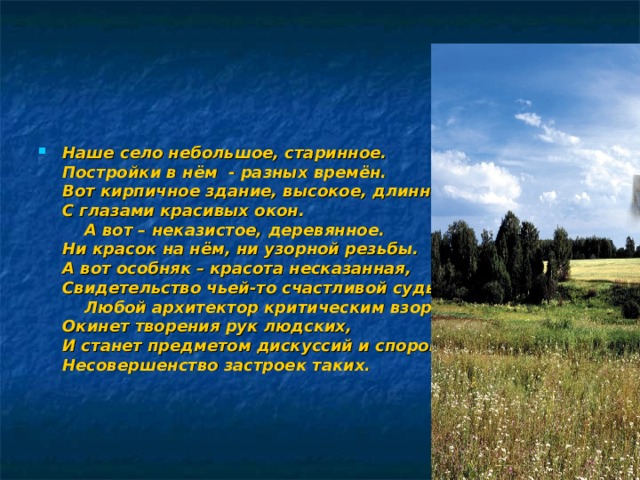 Наше село небольшое, старинное.  Постройки в нём - разных времён.  Вот кирпичное здание, высокое, длинное,  С глазами красивых окон.  А вот – неказистое, деревянное.  Ни красок на нём, ни узорной резьбы.  А вот особняк – красота несказанная,  Свидетельство чьей-то счастливой судьбы.  Любой архитектор критическим взором  Окинет творения рук людских,  И станет предметом дискуссий и споров  Несовершенство застроек таких.   