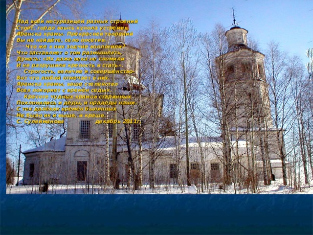 Над всей несуразицей разных строений Стоят, гордо ввысь купола устремив, Яренска храмы. Прекрасней творений Вы не найдёте, село посетив.  Что же в них зодчие воплотили? Что заставляет о том размышлять, Думать: «Их даже века не сломили И не разрушили крепость и стать».  Строгость, величие и совершенство- Вот что любой отмечает в них. Яренска храмы, ваше степенство Всех покоряет с времён седых.  Красоте чудных храмов старинных Поклонялись и деды, и прадеды наши. С тех далёких времён былинных Не было их и выше, и краше. С. Сулейманова декабрь 2011г. 