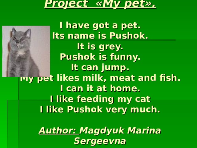 Project « My pet ».   I have got a pet.  Its name is Pushok.  It is grey.  Pushok is funny.  It can jump.  My pet likes milk , meat and fish.  I can it at home.  I like feeding my cat  I like Pushok very much.   Author: Magdyuk Marina Sergeevna 