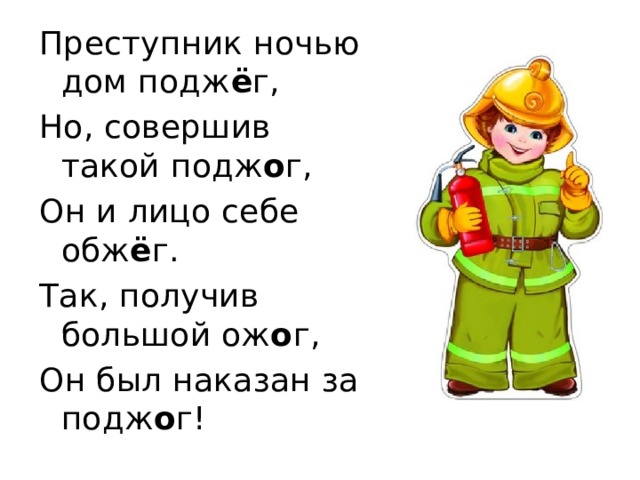 Преступник ночью дом подж ё г, Но, совершив такой подж о г, Он и лицо себе обж ё г. Так, получив большой ож о г, Он был наказан за подж о г!